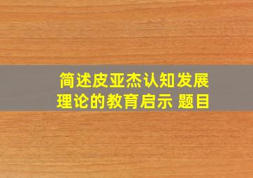 简述皮亚杰认知发展理论的教育启示 题目